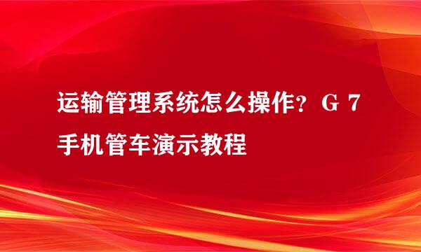 运输管理系统怎么操作？Ｇ７手机管车演示教程