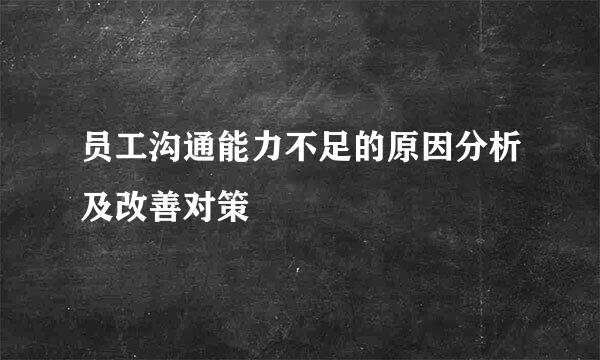 员工沟通能力不足的原因分析及改善对策