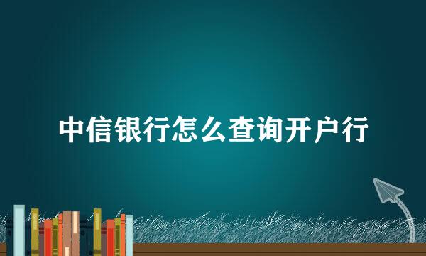 中信银行怎么查询开户行