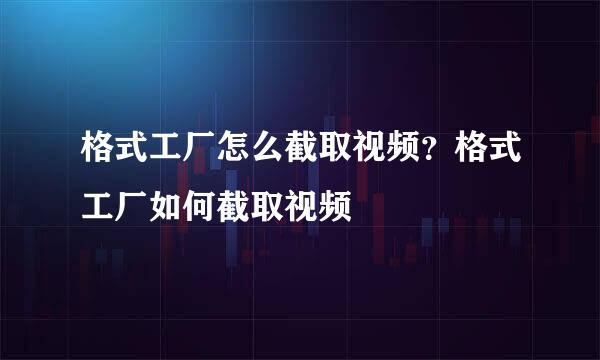 格式工厂怎么截取视频？格式工厂如何截取视频