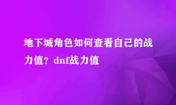 地下城角色如何查看自己的战力值？dnf战力值