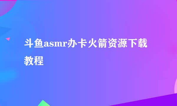 斗鱼asmr办卡火箭资源下载教程