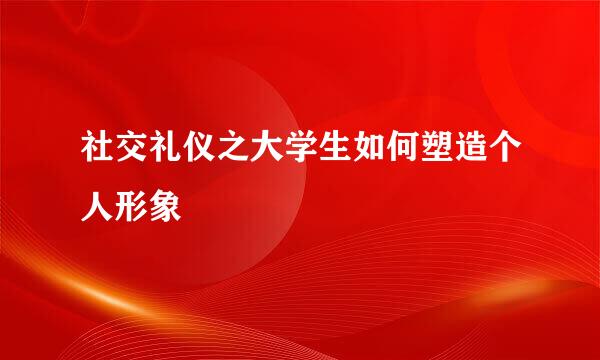 社交礼仪之大学生如何塑造个人形象
