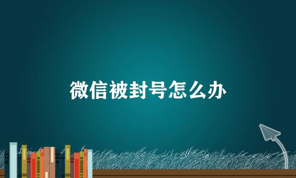 微信被封号怎么办