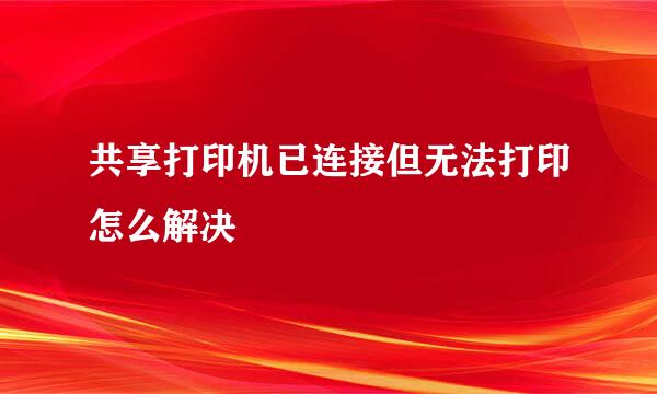 共享打印机已连接但无法打印怎么解决
