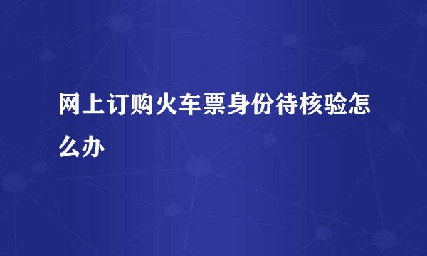 网上订购火车票身份待核验怎么办