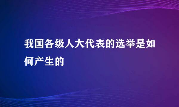 我国各级人大代表的选举是如何产生的