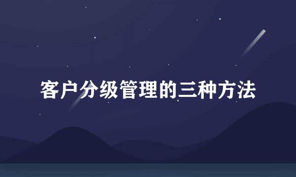客户分级管理的三种方法