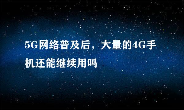 5G网络普及后，大量的4G手机还能继续用吗