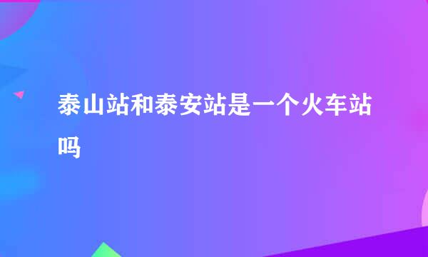 泰山站和泰安站是一个火车站吗