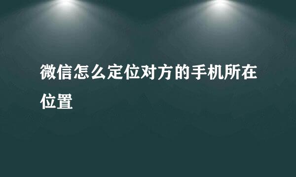微信怎么定位对方的手机所在位置