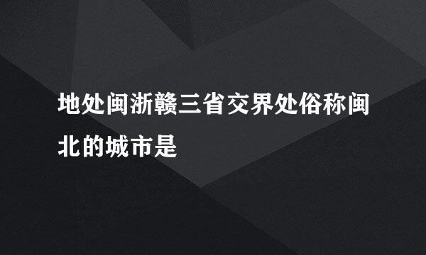 地处闽浙赣三省交界处俗称闽北的城市是