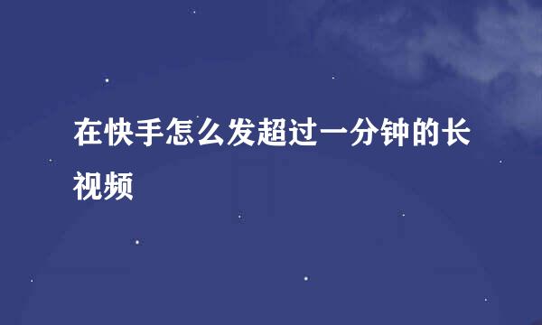 在快手怎么发超过一分钟的长视频