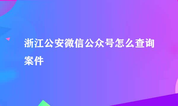 浙江公安微信公众号怎么查询案件