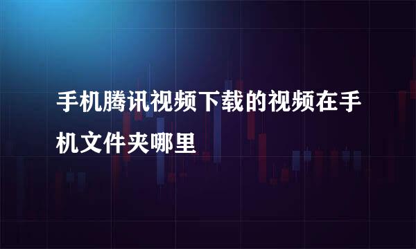 手机腾讯视频下载的视频在手机文件夹哪里