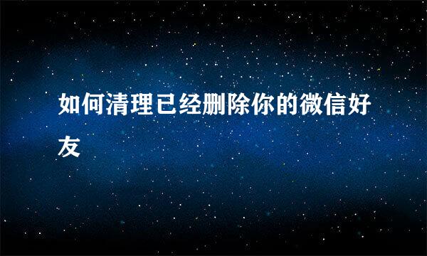 如何清理已经删除你的微信好友