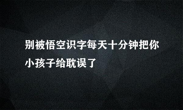 别被悟空识字每天十分钟把你小孩子给耽误了