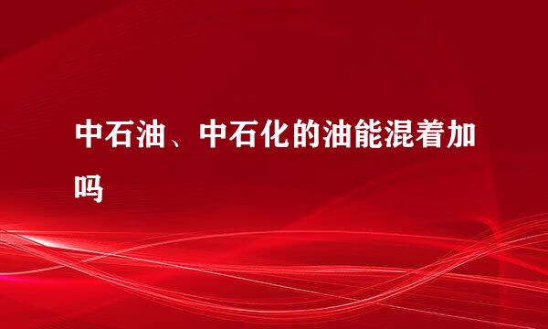中石油、中石化的油能混着加吗
