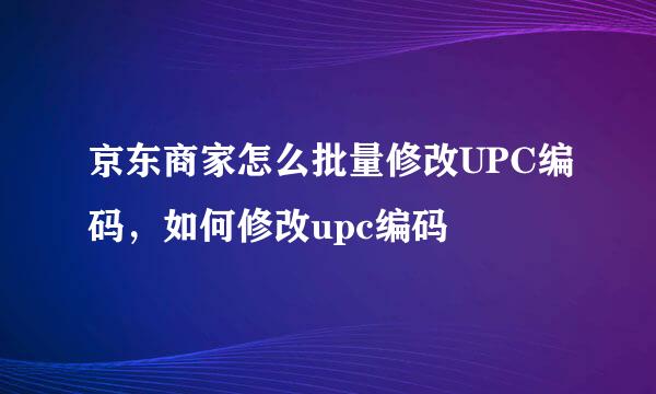 京东商家怎么批量修改UPC编码，如何修改upc编码