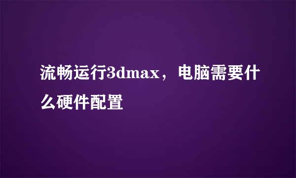 流畅运行3dmax，电脑需要什么硬件配置