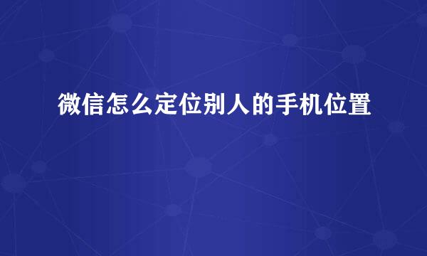 微信怎么定位别人的手机位置