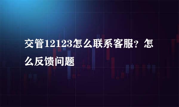 交管12123怎么联系客服？怎么反馈问题