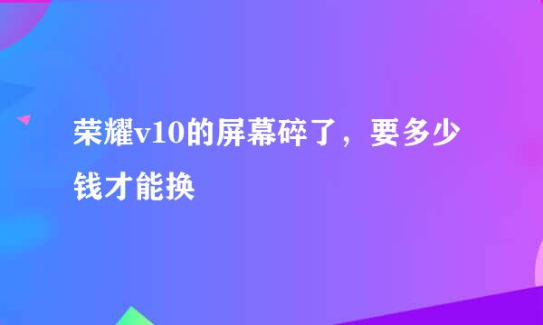 荣耀v10的屏幕碎了，要多少钱才能换