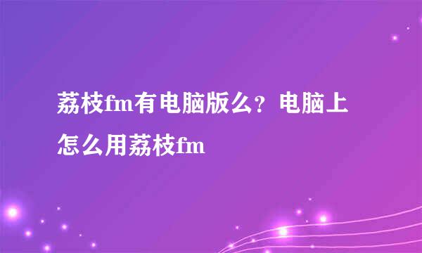 荔枝fm有电脑版么？电脑上怎么用荔枝fm