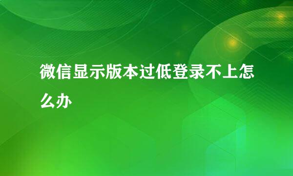 微信显示版本过低登录不上怎么办