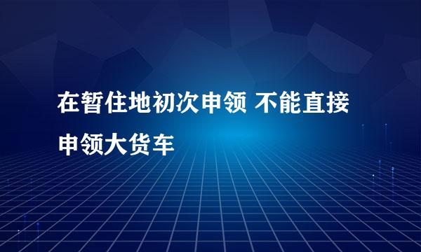 在暂住地初次申领 不能直接申领大货车