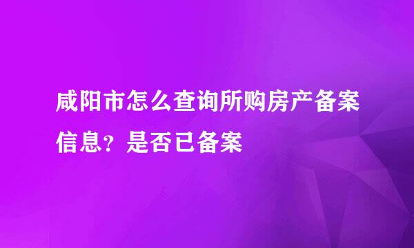 咸阳市怎么查询所购房产备案信息？是否已备案
