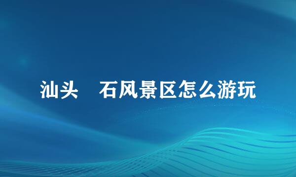 汕头礐石风景区怎么游玩