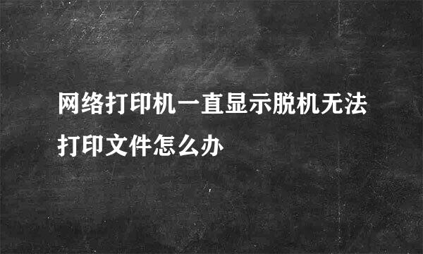 网络打印机一直显示脱机无法打印文件怎么办