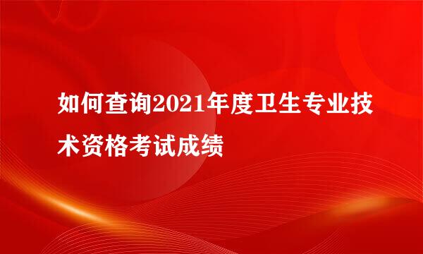 如何查询2021年度卫生专业技术资格考试成绩