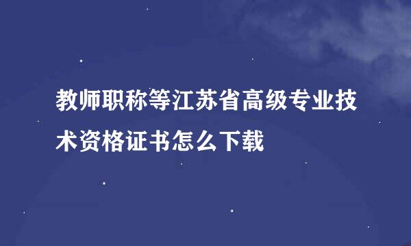 教师职称等江苏省高级专业技术资格证书怎么下载