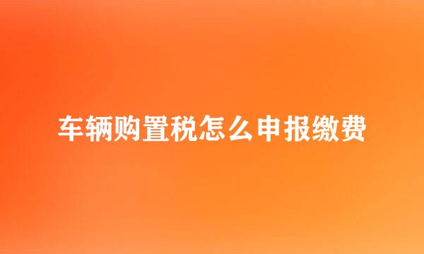 车辆购置税怎么申报缴费