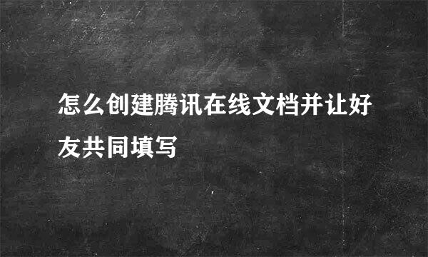怎么创建腾讯在线文档并让好友共同填写