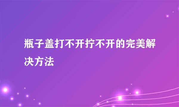 瓶子盖打不开拧不开的完美解决方法