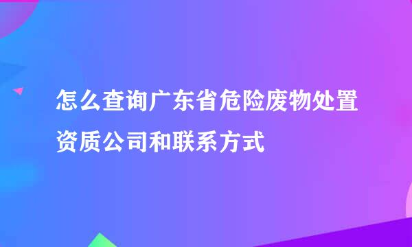 怎么查询广东省危险废物处置资质公司和联系方式
