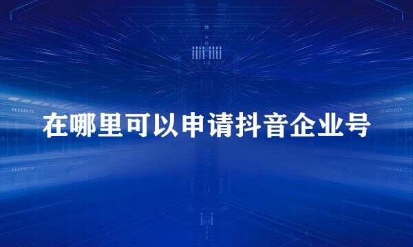 在哪里可以申请抖音企业号