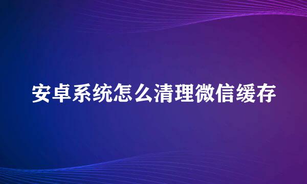安卓系统怎么清理微信缓存