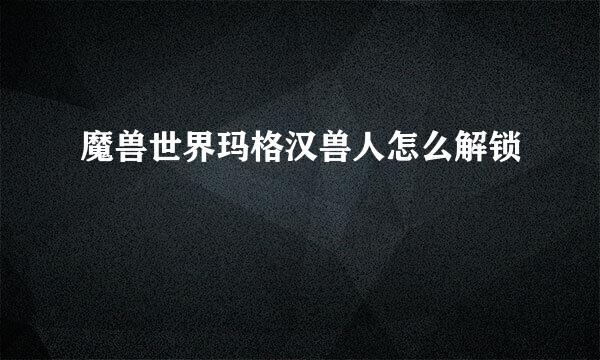 魔兽世界玛格汉兽人怎么解锁