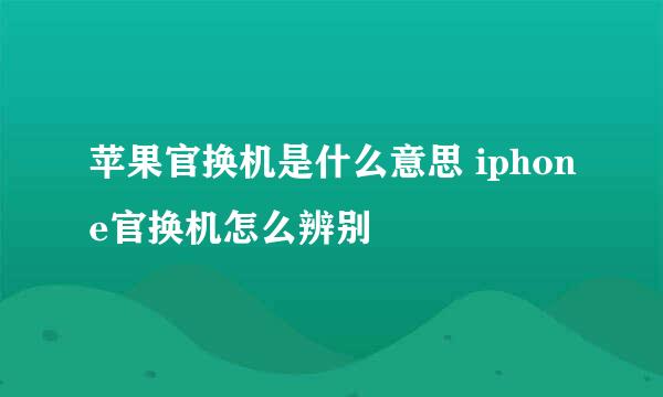 苹果官换机是什么意思 iphone官换机怎么辨别