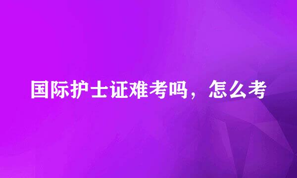 国际护士证难考吗，怎么考