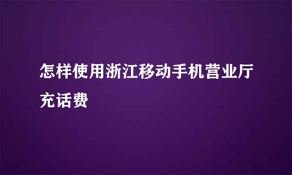 怎样使用浙江移动手机营业厅充话费