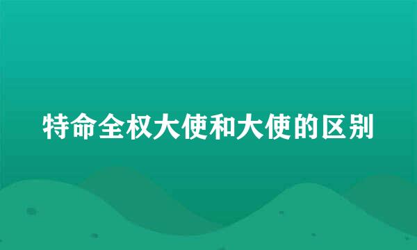 特命全权大使和大使的区别