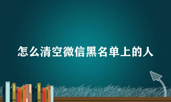 怎么清空微信黑名单上的人