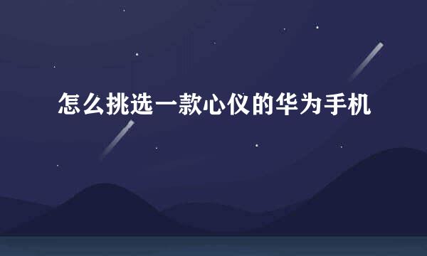 怎么挑选一款心仪的华为手机