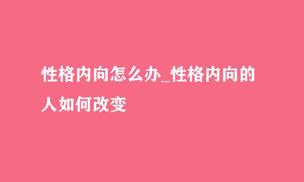 性格内向怎么办_性格内向的人如何改变