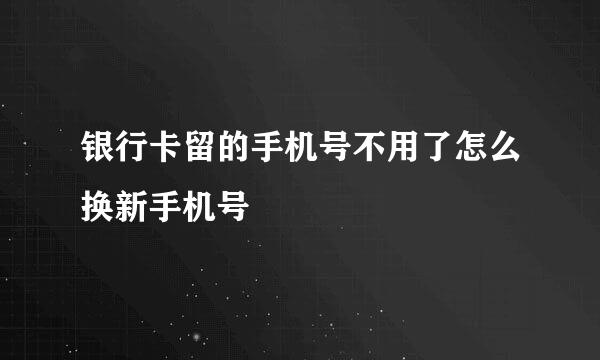 银行卡留的手机号不用了怎么换新手机号
